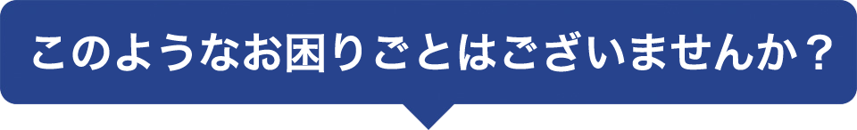 このようなお困りごとはございませんか?